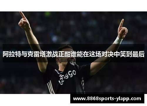 阿拉特与克雷塔激战正酣谁能在这场对决中笑到最后
